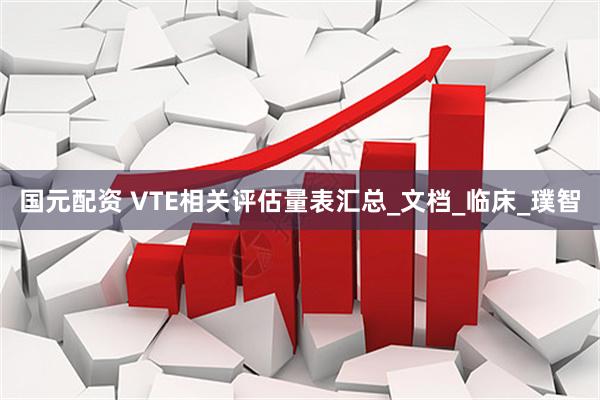 国元配资 VTE相关评估量表汇总_文档_临床_璞智