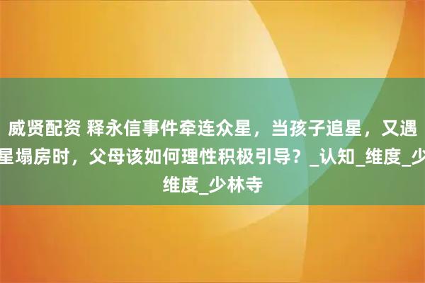 威贤配资 释永信事件牵连众星，当孩子追星，又遇到明星塌房时，父母该如何理性积极引导？_认知_维度_少林寺