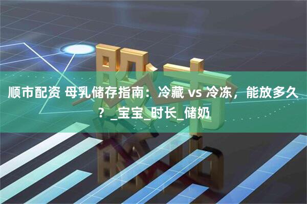 顺市配资 母乳储存指南：冷藏 vs 冷冻，能放多久？_宝宝_时长_储奶