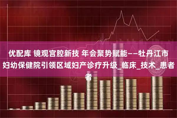 优配库 镜观宫腔新技 年会聚势赋能——牡丹江市妇幼保健院引领区域妇产诊疗升级_临床_技术_患者