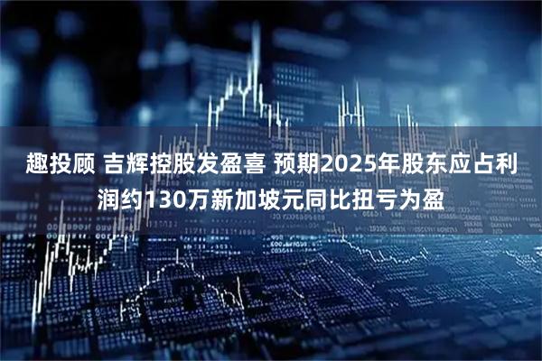 趣投顾 吉辉控股发盈喜 预期2025年股东应占利润约130万新加坡元同比扭亏为盈