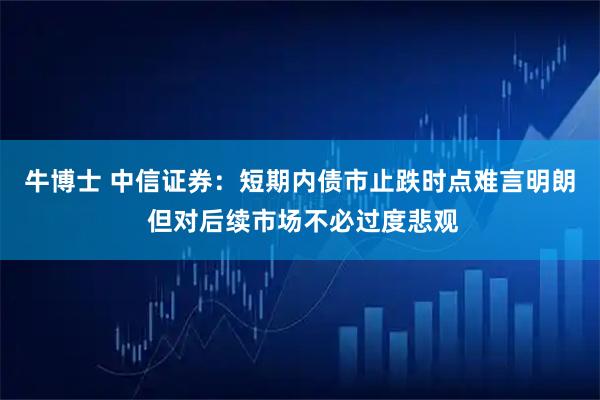 牛博士 中信证券：短期内债市止跌时点难言明朗 但对后续市场不必过度悲观