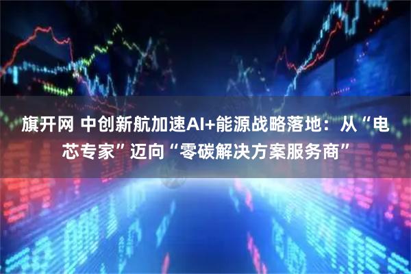 旗开网 中创新航加速AI+能源战略落地：从“电芯专家”迈向“零碳解决方案服务商”