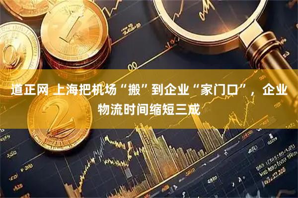 道正网 上海把机场“搬”到企业“家门口”，企业物流时间缩短三成
