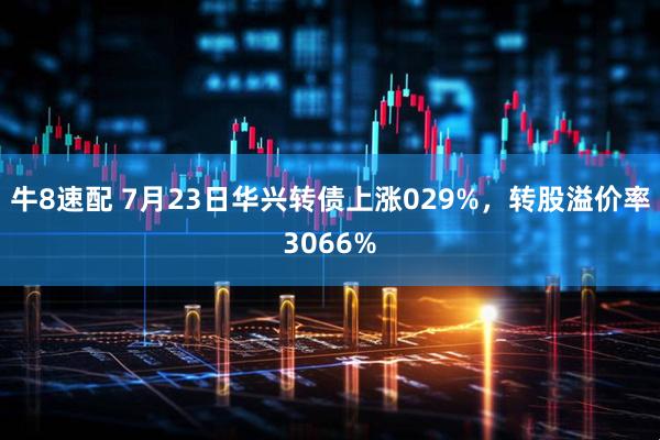 牛8速配 7月23日华兴转债上涨029%，转股溢价率3066%