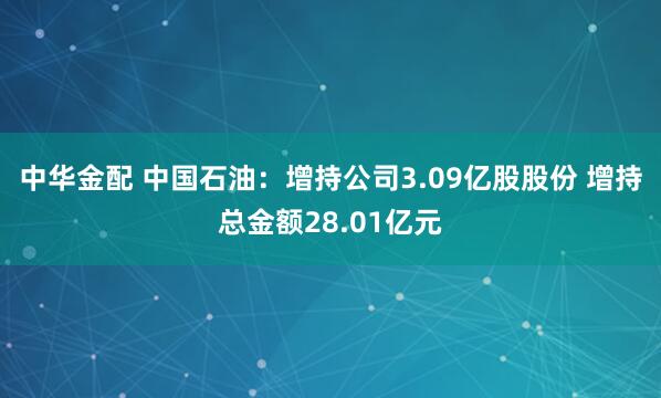 中华金配 中国石油：增持公司3.09亿股股份 增持总金额28.01亿元