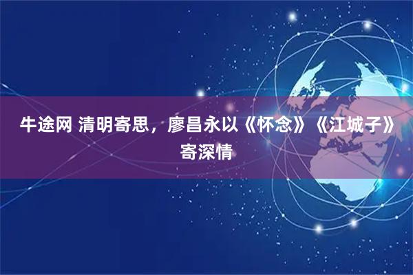牛途网 清明寄思，廖昌永以《怀念》《江城子》寄深情