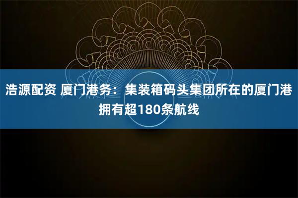 浩源配资 厦门港务：集装箱码头集团所在的厦门港拥有超180条航线