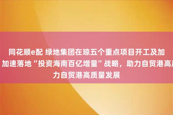 同花顺e配 绿地集团在琼五个重点项目开工及加快建设，加速落地“投资海南百亿增量”战略，助力自贸港高质量发展
